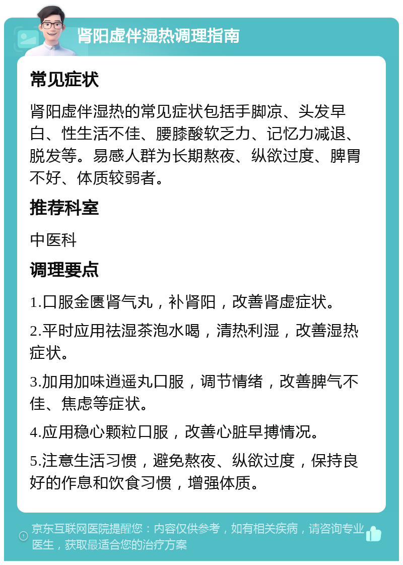 肾阳虚伴湿热调理指南 常见症状 肾阳虚伴湿热的常见症状包括手脚凉、头发早白、性生活不佳、腰膝酸软乏力、记忆力减退、脱发等。易感人群为长期熬夜、纵欲过度、脾胃不好、体质较弱者。 推荐科室 中医科 调理要点 1.口服金匮肾气丸，补肾阳，改善肾虚症状。 2.平时应用祛湿茶泡水喝，清热利湿，改善湿热症状。 3.加用加味逍遥丸口服，调节情绪，改善脾气不佳、焦虑等症状。 4.应用稳心颗粒口服，改善心脏早搏情况。 5.注意生活习惯，避免熬夜、纵欲过度，保持良好的作息和饮食习惯，增强体质。