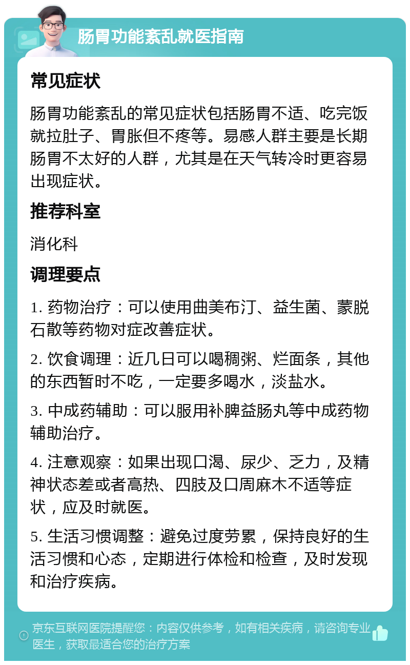 肠胃功能紊乱就医指南 常见症状 肠胃功能紊乱的常见症状包括肠胃不适、吃完饭就拉肚子、胃胀但不疼等。易感人群主要是长期肠胃不太好的人群，尤其是在天气转冷时更容易出现症状。 推荐科室 消化科 调理要点 1. 药物治疗：可以使用曲美布汀、益生菌、蒙脱石散等药物对症改善症状。 2. 饮食调理：近几日可以喝稠粥、烂面条，其他的东西暂时不吃，一定要多喝水，淡盐水。 3. 中成药辅助：可以服用补脾益肠丸等中成药物辅助治疗。 4. 注意观察：如果出现口渴、尿少、乏力，及精神状态差或者高热、四肢及口周麻木不适等症状，应及时就医。 5. 生活习惯调整：避免过度劳累，保持良好的生活习惯和心态，定期进行体检和检查，及时发现和治疗疾病。