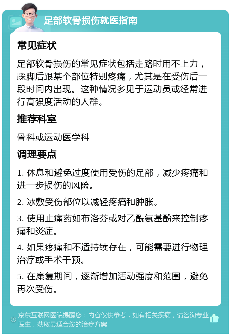 足部软骨损伤就医指南 常见症状 足部软骨损伤的常见症状包括走路时用不上力，踩脚后跟某个部位特别疼痛，尤其是在受伤后一段时间内出现。这种情况多见于运动员或经常进行高强度活动的人群。 推荐科室 骨科或运动医学科 调理要点 1. 休息和避免过度使用受伤的足部，减少疼痛和进一步损伤的风险。 2. 冰敷受伤部位以减轻疼痛和肿胀。 3. 使用止痛药如布洛芬或对乙酰氨基酚来控制疼痛和炎症。 4. 如果疼痛和不适持续存在，可能需要进行物理治疗或手术干预。 5. 在康复期间，逐渐增加活动强度和范围，避免再次受伤。