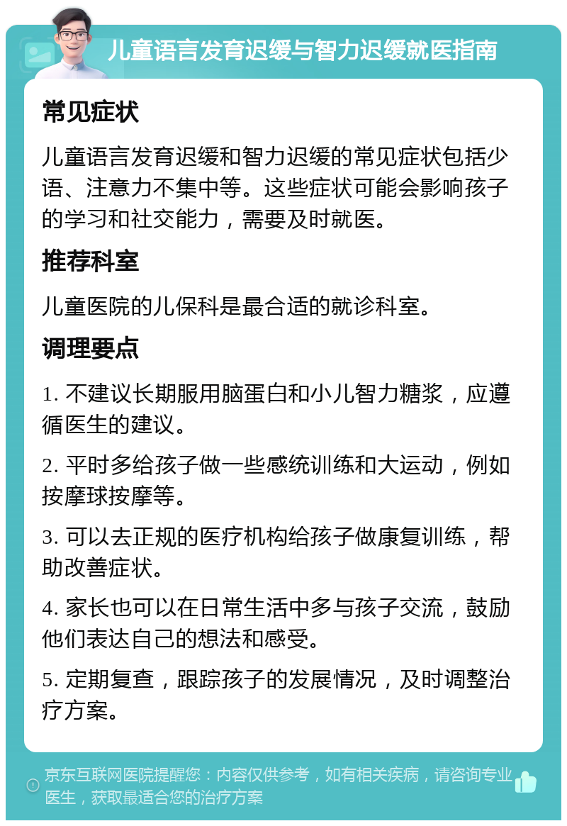 儿童语言发育迟缓与智力迟缓就医指南 常见症状 儿童语言发育迟缓和智力迟缓的常见症状包括少语、注意力不集中等。这些症状可能会影响孩子的学习和社交能力，需要及时就医。 推荐科室 儿童医院的儿保科是最合适的就诊科室。 调理要点 1. 不建议长期服用脑蛋白和小儿智力糖浆，应遵循医生的建议。 2. 平时多给孩子做一些感统训练和大运动，例如按摩球按摩等。 3. 可以去正规的医疗机构给孩子做康复训练，帮助改善症状。 4. 家长也可以在日常生活中多与孩子交流，鼓励他们表达自己的想法和感受。 5. 定期复查，跟踪孩子的发展情况，及时调整治疗方案。