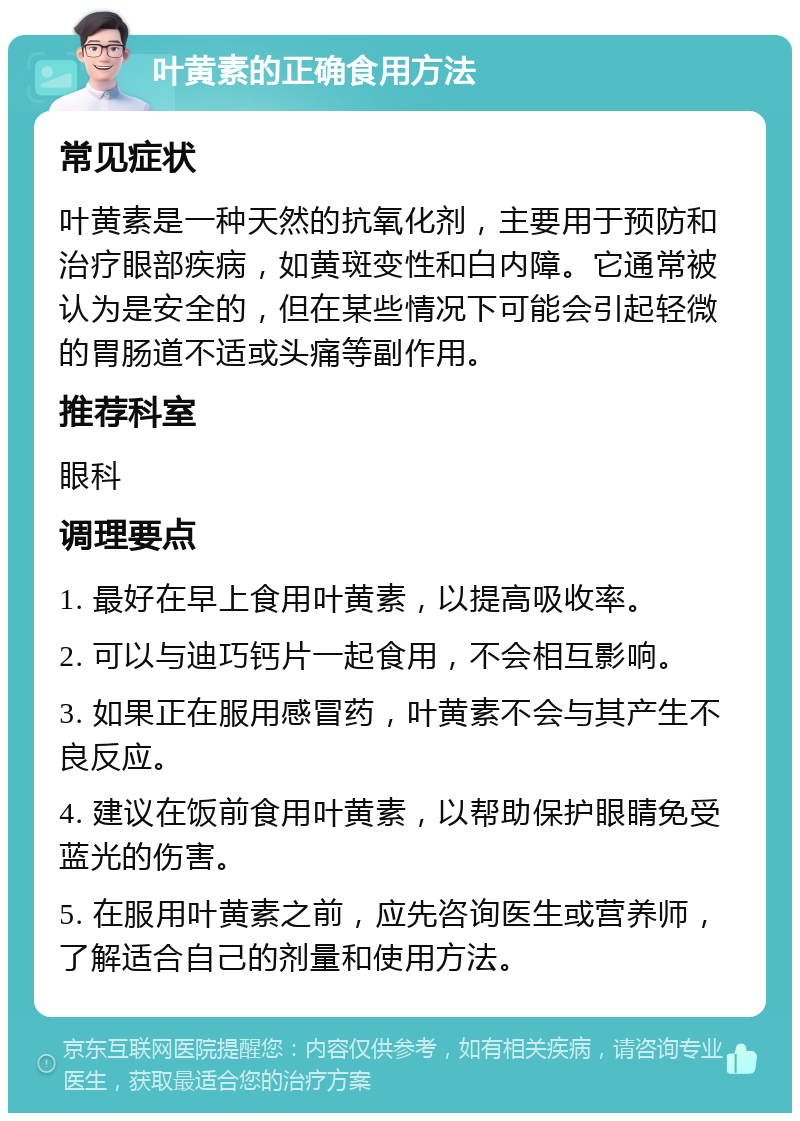 叶黄素的正确食用方法 常见症状 叶黄素是一种天然的抗氧化剂，主要用于预防和治疗眼部疾病，如黄斑变性和白内障。它通常被认为是安全的，但在某些情况下可能会引起轻微的胃肠道不适或头痛等副作用。 推荐科室 眼科 调理要点 1. 最好在早上食用叶黄素，以提高吸收率。 2. 可以与迪巧钙片一起食用，不会相互影响。 3. 如果正在服用感冒药，叶黄素不会与其产生不良反应。 4. 建议在饭前食用叶黄素，以帮助保护眼睛免受蓝光的伤害。 5. 在服用叶黄素之前，应先咨询医生或营养师，了解适合自己的剂量和使用方法。