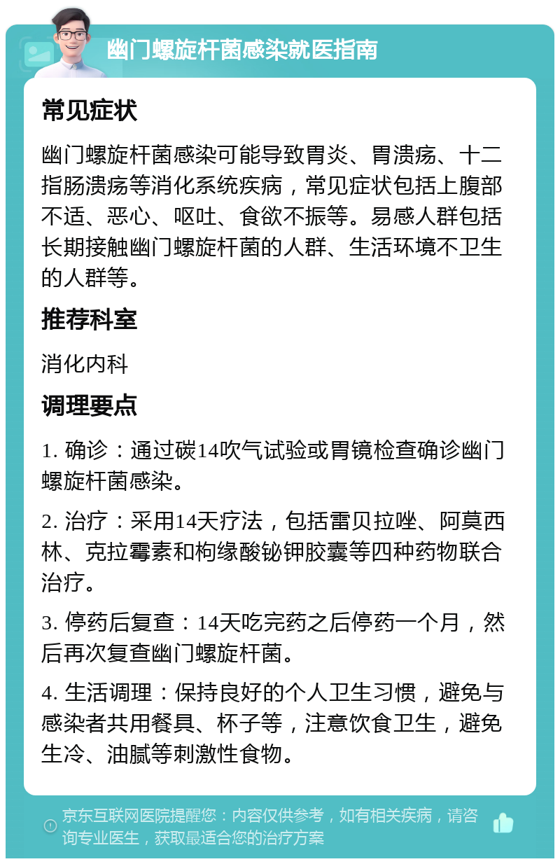 幽门螺旋杆菌感染就医指南 常见症状 幽门螺旋杆菌感染可能导致胃炎、胃溃疡、十二指肠溃疡等消化系统疾病，常见症状包括上腹部不适、恶心、呕吐、食欲不振等。易感人群包括长期接触幽门螺旋杆菌的人群、生活环境不卫生的人群等。 推荐科室 消化内科 调理要点 1. 确诊：通过碳14吹气试验或胃镜检查确诊幽门螺旋杆菌感染。 2. 治疗：采用14天疗法，包括雷贝拉唑、阿莫西林、克拉霉素和枸缘酸铋钾胶囊等四种药物联合治疗。 3. 停药后复查：14天吃完药之后停药一个月，然后再次复查幽门螺旋杆菌。 4. 生活调理：保持良好的个人卫生习惯，避免与感染者共用餐具、杯子等，注意饮食卫生，避免生冷、油腻等刺激性食物。