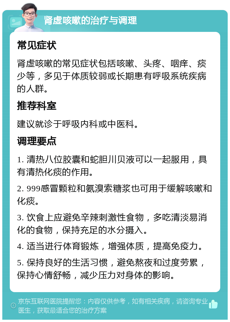 肾虚咳嗽的治疗与调理 常见症状 肾虚咳嗽的常见症状包括咳嗽、头疼、咽痒、痰少等，多见于体质较弱或长期患有呼吸系统疾病的人群。 推荐科室 建议就诊于呼吸内科或中医科。 调理要点 1. 清热八位胶囊和蛇胆川贝液可以一起服用，具有清热化痰的作用。 2. 999感冒颗粒和氨溴索糖浆也可用于缓解咳嗽和化痰。 3. 饮食上应避免辛辣刺激性食物，多吃清淡易消化的食物，保持充足的水分摄入。 4. 适当进行体育锻炼，增强体质，提高免疫力。 5. 保持良好的生活习惯，避免熬夜和过度劳累，保持心情舒畅，减少压力对身体的影响。