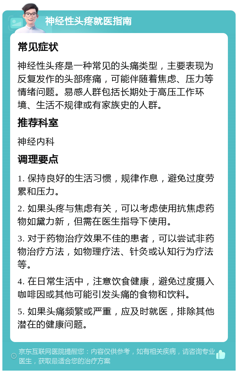 神经性头疼就医指南 常见症状 神经性头疼是一种常见的头痛类型，主要表现为反复发作的头部疼痛，可能伴随着焦虑、压力等情绪问题。易感人群包括长期处于高压工作环境、生活不规律或有家族史的人群。 推荐科室 神经内科 调理要点 1. 保持良好的生活习惯，规律作息，避免过度劳累和压力。 2. 如果头疼与焦虑有关，可以考虑使用抗焦虑药物如黛力新，但需在医生指导下使用。 3. 对于药物治疗效果不佳的患者，可以尝试非药物治疗方法，如物理疗法、针灸或认知行为疗法等。 4. 在日常生活中，注意饮食健康，避免过度摄入咖啡因或其他可能引发头痛的食物和饮料。 5. 如果头痛频繁或严重，应及时就医，排除其他潜在的健康问题。