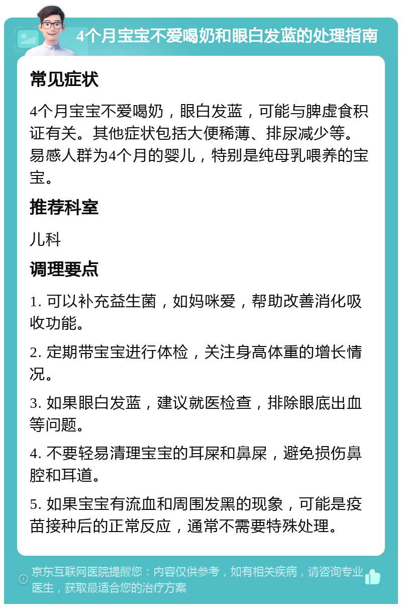 4个月宝宝不爱喝奶和眼白发蓝的处理指南 常见症状 4个月宝宝不爱喝奶，眼白发蓝，可能与脾虚食积证有关。其他症状包括大便稀薄、排尿减少等。易感人群为4个月的婴儿，特别是纯母乳喂养的宝宝。 推荐科室 儿科 调理要点 1. 可以补充益生菌，如妈咪爱，帮助改善消化吸收功能。 2. 定期带宝宝进行体检，关注身高体重的增长情况。 3. 如果眼白发蓝，建议就医检查，排除眼底出血等问题。 4. 不要轻易清理宝宝的耳屎和鼻屎，避免损伤鼻腔和耳道。 5. 如果宝宝有流血和周围发黑的现象，可能是疫苗接种后的正常反应，通常不需要特殊处理。