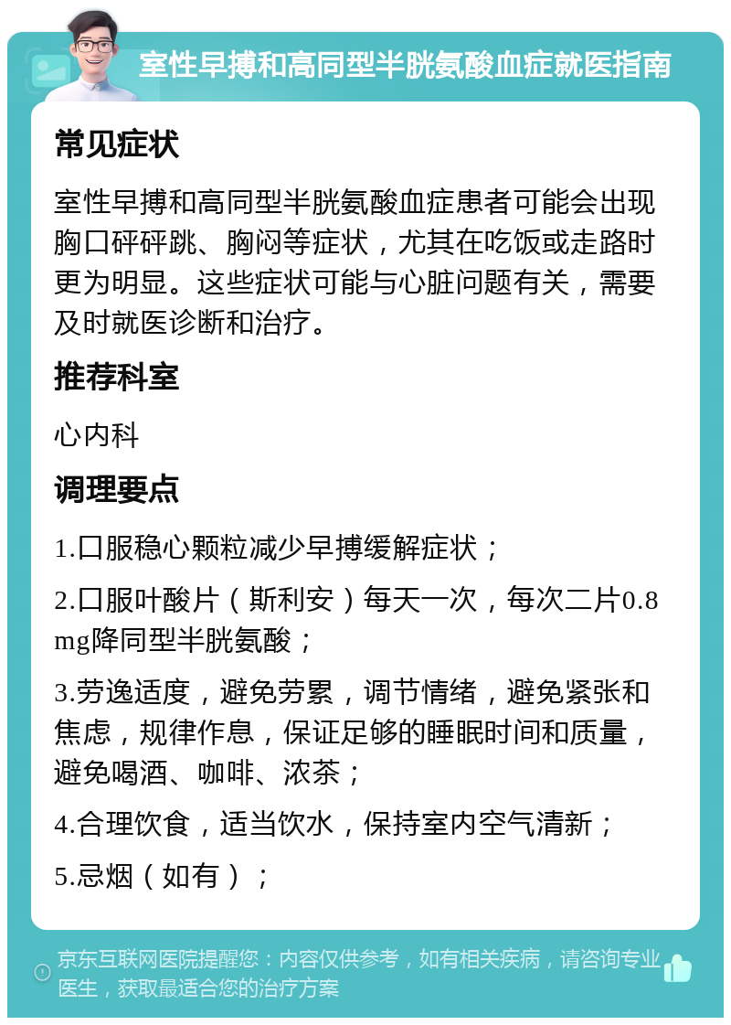 室性早搏和高同型半胱氨酸血症就医指南 常见症状 室性早搏和高同型半胱氨酸血症患者可能会出现胸口砰砰跳、胸闷等症状，尤其在吃饭或走路时更为明显。这些症状可能与心脏问题有关，需要及时就医诊断和治疗。 推荐科室 心内科 调理要点 1.口服稳心颗粒减少早搏缓解症状； 2.口服叶酸片（斯利安）每天一次，每次二片0.8mg降同型半胱氨酸； 3.劳逸适度，避免劳累，调节情绪，避免紧张和焦虑，规律作息，保证足够的睡眠时间和质量，避免喝酒、咖啡、浓茶； 4.合理饮食，适当饮水，保持室内空气清新； 5.忌烟（如有）；