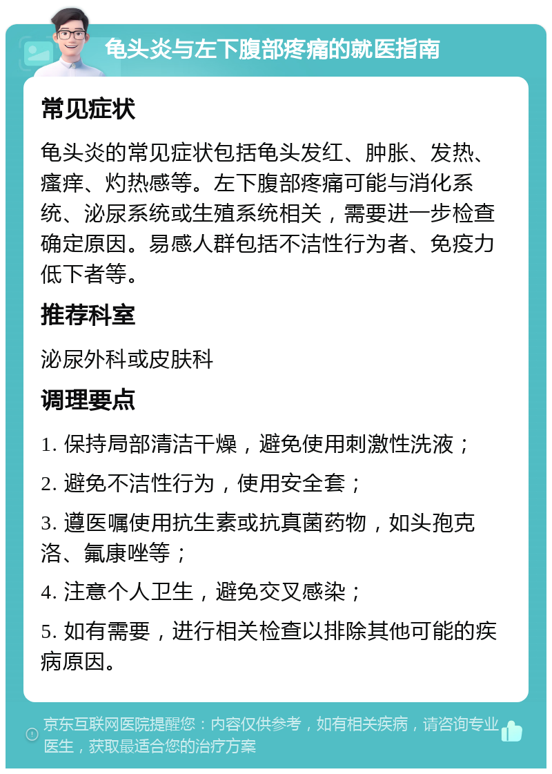 龟头炎与左下腹部疼痛的就医指南 常见症状 龟头炎的常见症状包括龟头发红、肿胀、发热、瘙痒、灼热感等。左下腹部疼痛可能与消化系统、泌尿系统或生殖系统相关，需要进一步检查确定原因。易感人群包括不洁性行为者、免疫力低下者等。 推荐科室 泌尿外科或皮肤科 调理要点 1. 保持局部清洁干燥，避免使用刺激性洗液； 2. 避免不洁性行为，使用安全套； 3. 遵医嘱使用抗生素或抗真菌药物，如头孢克洛、氟康唑等； 4. 注意个人卫生，避免交叉感染； 5. 如有需要，进行相关检查以排除其他可能的疾病原因。