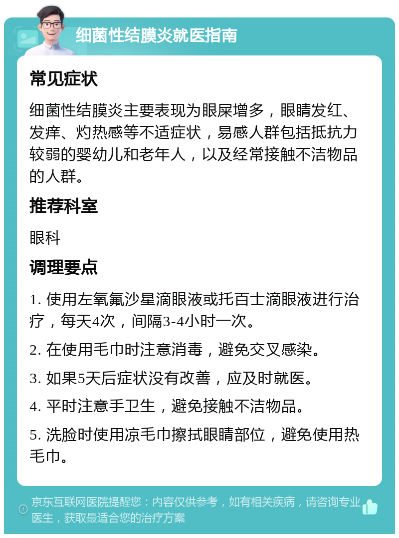 细菌性结膜炎就医指南 常见症状 细菌性结膜炎主要表现为眼屎增多，眼睛发红、发痒、灼热感等不适症状，易感人群包括抵抗力较弱的婴幼儿和老年人，以及经常接触不洁物品的人群。 推荐科室 眼科 调理要点 1. 使用左氧氟沙星滴眼液或托百士滴眼液进行治疗，每天4次，间隔3-4小时一次。 2. 在使用毛巾时注意消毒，避免交叉感染。 3. 如果5天后症状没有改善，应及时就医。 4. 平时注意手卫生，避免接触不洁物品。 5. 洗脸时使用凉毛巾擦拭眼睛部位，避免使用热毛巾。