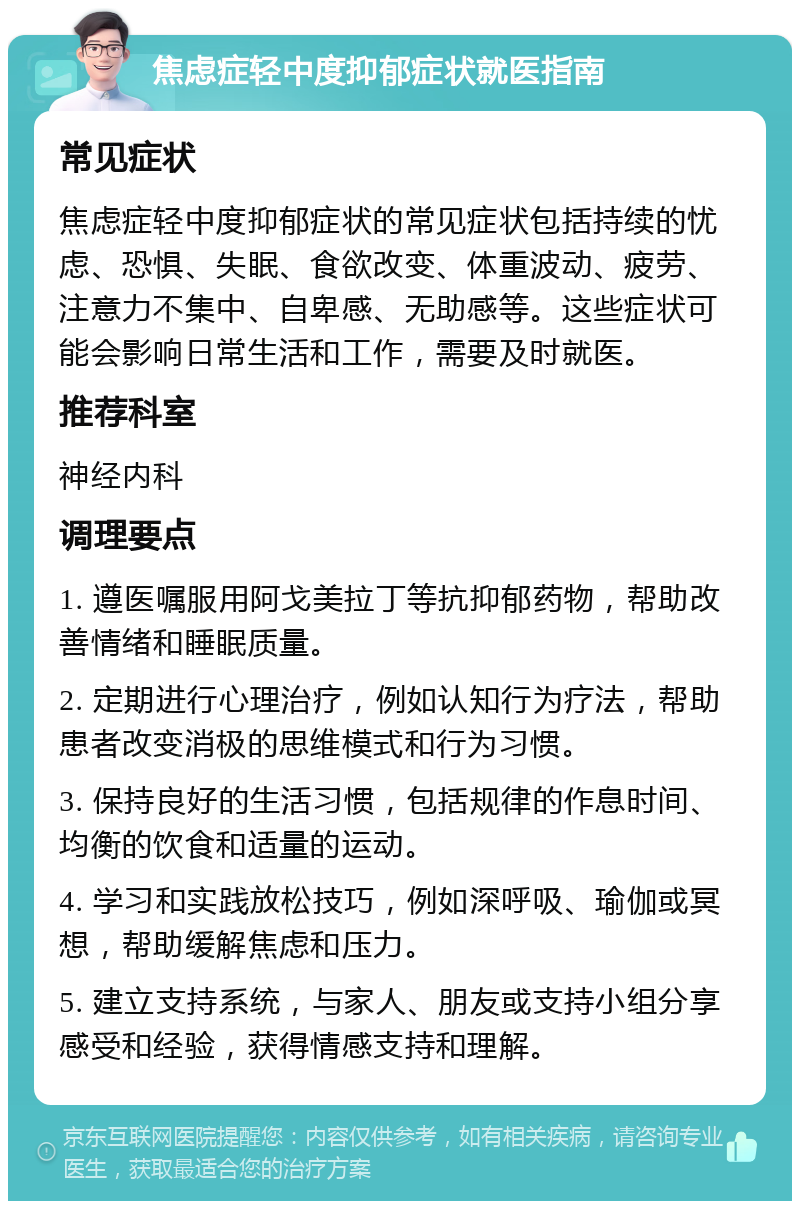 焦虑症轻中度抑郁症状就医指南 常见症状 焦虑症轻中度抑郁症状的常见症状包括持续的忧虑、恐惧、失眠、食欲改变、体重波动、疲劳、注意力不集中、自卑感、无助感等。这些症状可能会影响日常生活和工作，需要及时就医。 推荐科室 神经内科 调理要点 1. 遵医嘱服用阿戈美拉丁等抗抑郁药物，帮助改善情绪和睡眠质量。 2. 定期进行心理治疗，例如认知行为疗法，帮助患者改变消极的思维模式和行为习惯。 3. 保持良好的生活习惯，包括规律的作息时间、均衡的饮食和适量的运动。 4. 学习和实践放松技巧，例如深呼吸、瑜伽或冥想，帮助缓解焦虑和压力。 5. 建立支持系统，与家人、朋友或支持小组分享感受和经验，获得情感支持和理解。