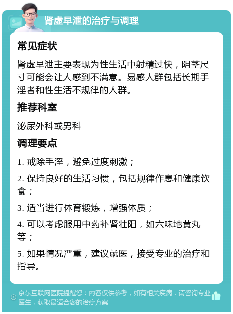 肾虚早泄的治疗与调理 常见症状 肾虚早泄主要表现为性生活中射精过快，阴茎尺寸可能会让人感到不满意。易感人群包括长期手淫者和性生活不规律的人群。 推荐科室 泌尿外科或男科 调理要点 1. 戒除手淫，避免过度刺激； 2. 保持良好的生活习惯，包括规律作息和健康饮食； 3. 适当进行体育锻炼，增强体质； 4. 可以考虑服用中药补肾壮阳，如六味地黄丸等； 5. 如果情况严重，建议就医，接受专业的治疗和指导。