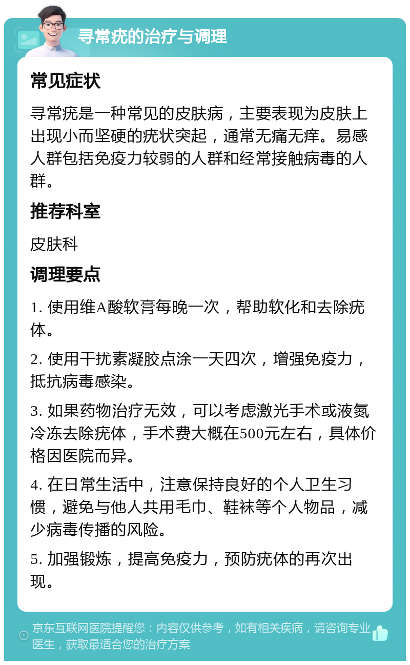 寻常疣的治疗与调理 常见症状 寻常疣是一种常见的皮肤病，主要表现为皮肤上出现小而坚硬的疣状突起，通常无痛无痒。易感人群包括免疫力较弱的人群和经常接触病毒的人群。 推荐科室 皮肤科 调理要点 1. 使用维A酸软膏每晚一次，帮助软化和去除疣体。 2. 使用干扰素凝胶点涂一天四次，增强免疫力，抵抗病毒感染。 3. 如果药物治疗无效，可以考虑激光手术或液氮冷冻去除疣体，手术费大概在500元左右，具体价格因医院而异。 4. 在日常生活中，注意保持良好的个人卫生习惯，避免与他人共用毛巾、鞋袜等个人物品，减少病毒传播的风险。 5. 加强锻炼，提高免疫力，预防疣体的再次出现。