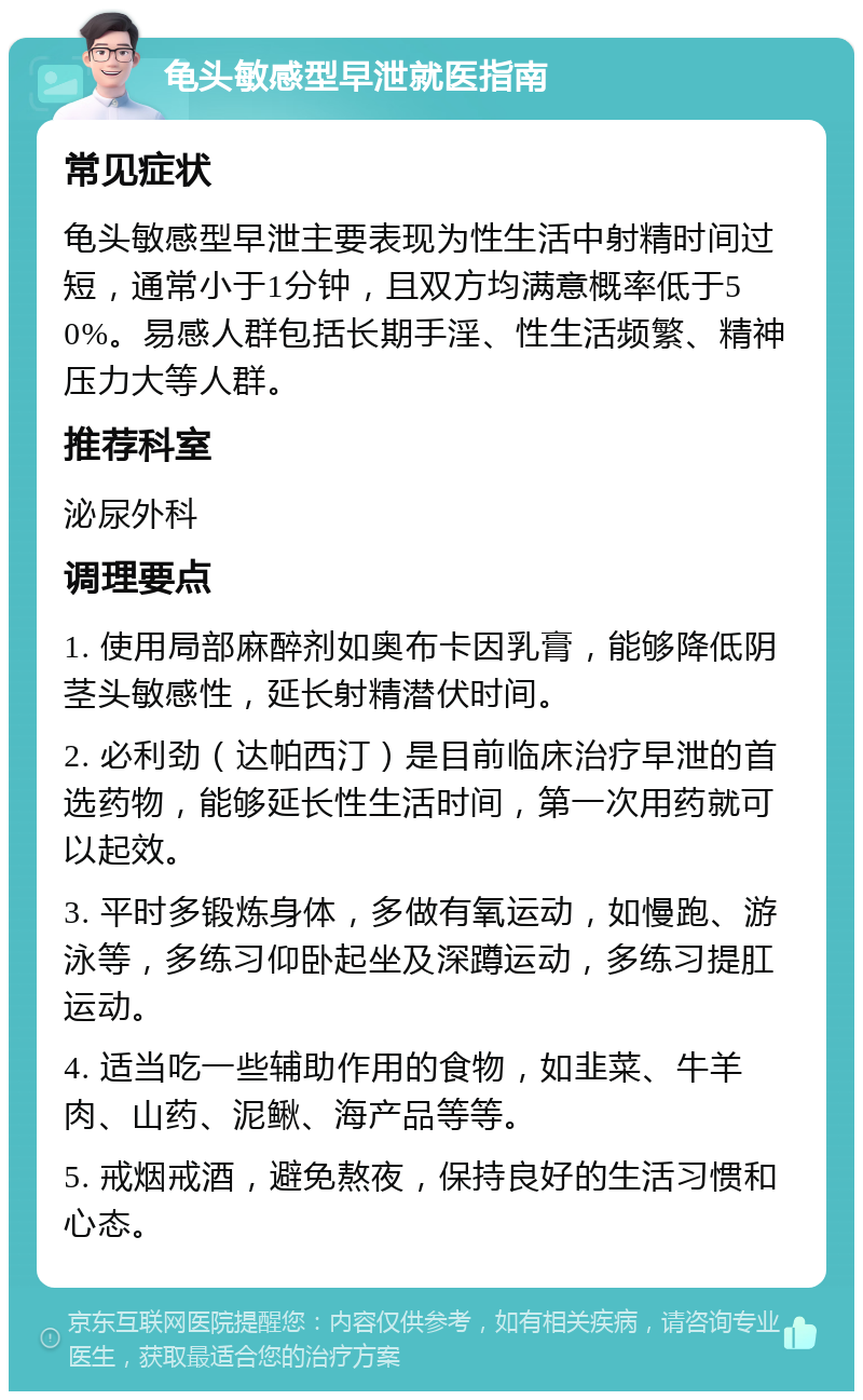 龟头敏感型早泄就医指南 常见症状 龟头敏感型早泄主要表现为性生活中射精时间过短，通常小于1分钟，且双方均满意概率低于50%。易感人群包括长期手淫、性生活频繁、精神压力大等人群。 推荐科室 泌尿外科 调理要点 1. 使用局部麻醉剂如奥布卡因乳膏，能够降低阴茎头敏感性，延长射精潜伏时间。 2. 必利劲（达帕西汀）是目前临床治疗早泄的首选药物，能够延长性生活时间，第一次用药就可以起效。 3. 平时多锻炼身体，多做有氧运动，如慢跑、游泳等，多练习仰卧起坐及深蹲运动，多练习提肛运动。 4. 适当吃一些辅助作用的食物，如韭菜、牛羊肉、山药、泥鳅、海产品等等。 5. 戒烟戒酒，避免熬夜，保持良好的生活习惯和心态。