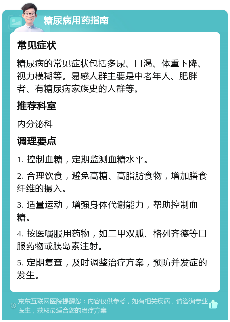 糖尿病用药指南 常见症状 糖尿病的常见症状包括多尿、口渴、体重下降、视力模糊等。易感人群主要是中老年人、肥胖者、有糖尿病家族史的人群等。 推荐科室 内分泌科 调理要点 1. 控制血糖，定期监测血糖水平。 2. 合理饮食，避免高糖、高脂肪食物，增加膳食纤维的摄入。 3. 适量运动，增强身体代谢能力，帮助控制血糖。 4. 按医嘱服用药物，如二甲双胍、格列齐德等口服药物或胰岛素注射。 5. 定期复查，及时调整治疗方案，预防并发症的发生。