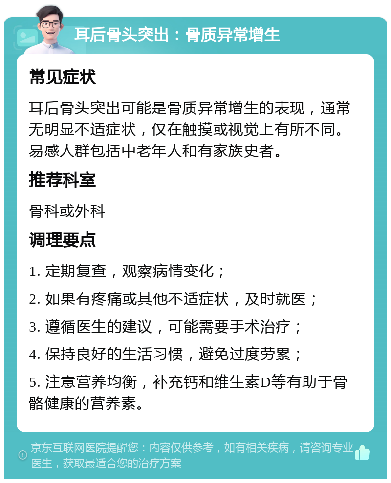 耳后骨头突出：骨质异常增生 常见症状 耳后骨头突出可能是骨质异常增生的表现，通常无明显不适症状，仅在触摸或视觉上有所不同。易感人群包括中老年人和有家族史者。 推荐科室 骨科或外科 调理要点 1. 定期复查，观察病情变化； 2. 如果有疼痛或其他不适症状，及时就医； 3. 遵循医生的建议，可能需要手术治疗； 4. 保持良好的生活习惯，避免过度劳累； 5. 注意营养均衡，补充钙和维生素D等有助于骨骼健康的营养素。