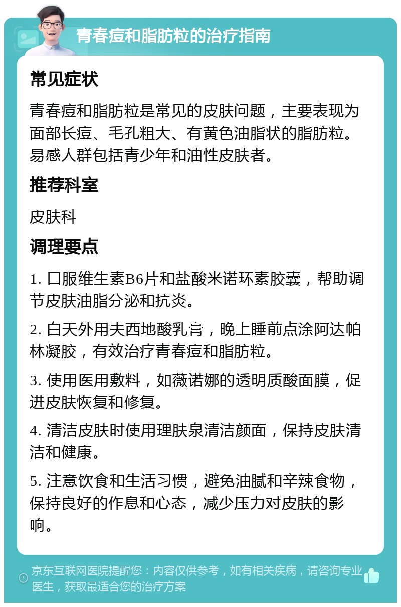 青春痘和脂肪粒的治疗指南 常见症状 青春痘和脂肪粒是常见的皮肤问题，主要表现为面部长痘、毛孔粗大、有黄色油脂状的脂肪粒。易感人群包括青少年和油性皮肤者。 推荐科室 皮肤科 调理要点 1. 口服维生素B6片和盐酸米诺环素胶囊，帮助调节皮肤油脂分泌和抗炎。 2. 白天外用夫西地酸乳膏，晚上睡前点涂阿达帕林凝胶，有效治疗青春痘和脂肪粒。 3. 使用医用敷料，如薇诺娜的透明质酸面膜，促进皮肤恢复和修复。 4. 清洁皮肤时使用理肤泉清洁颜面，保持皮肤清洁和健康。 5. 注意饮食和生活习惯，避免油腻和辛辣食物，保持良好的作息和心态，减少压力对皮肤的影响。