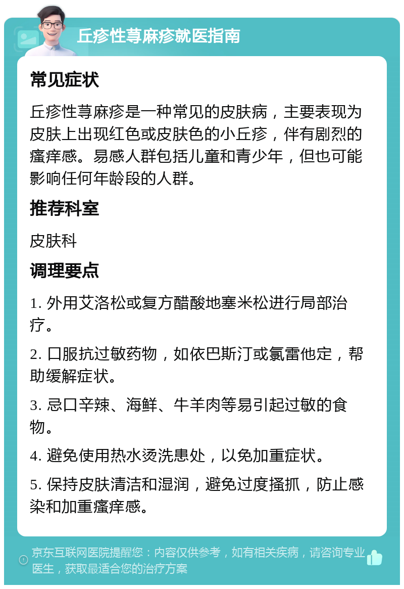 丘疹性荨麻疹就医指南 常见症状 丘疹性荨麻疹是一种常见的皮肤病，主要表现为皮肤上出现红色或皮肤色的小丘疹，伴有剧烈的瘙痒感。易感人群包括儿童和青少年，但也可能影响任何年龄段的人群。 推荐科室 皮肤科 调理要点 1. 外用艾洛松或复方醋酸地塞米松进行局部治疗。 2. 口服抗过敏药物，如依巴斯汀或氯雷他定，帮助缓解症状。 3. 忌口辛辣、海鲜、牛羊肉等易引起过敏的食物。 4. 避免使用热水烫洗患处，以免加重症状。 5. 保持皮肤清洁和湿润，避免过度搔抓，防止感染和加重瘙痒感。