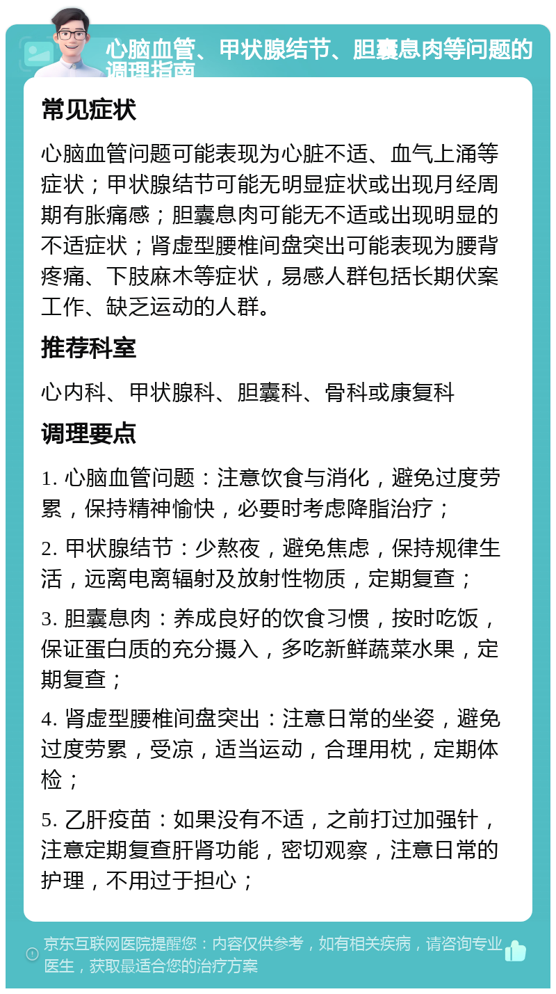 心脑血管、甲状腺结节、胆囊息肉等问题的调理指南 常见症状 心脑血管问题可能表现为心脏不适、血气上涌等症状；甲状腺结节可能无明显症状或出现月经周期有胀痛感；胆囊息肉可能无不适或出现明显的不适症状；肾虚型腰椎间盘突出可能表现为腰背疼痛、下肢麻木等症状，易感人群包括长期伏案工作、缺乏运动的人群。 推荐科室 心内科、甲状腺科、胆囊科、骨科或康复科 调理要点 1. 心脑血管问题：注意饮食与消化，避免过度劳累，保持精神愉快，必要时考虑降脂治疗； 2. 甲状腺结节：少熬夜，避免焦虑，保持规律生活，远离电离辐射及放射性物质，定期复查； 3. 胆囊息肉：养成良好的饮食习惯，按时吃饭，保证蛋白质的充分摄入，多吃新鲜蔬菜水果，定期复查； 4. 肾虚型腰椎间盘突出：注意日常的坐姿，避免过度劳累，受凉，适当运动，合理用枕，定期体检； 5. 乙肝疫苗：如果没有不适，之前打过加强针，注意定期复查肝肾功能，密切观察，注意日常的护理，不用过于担心；