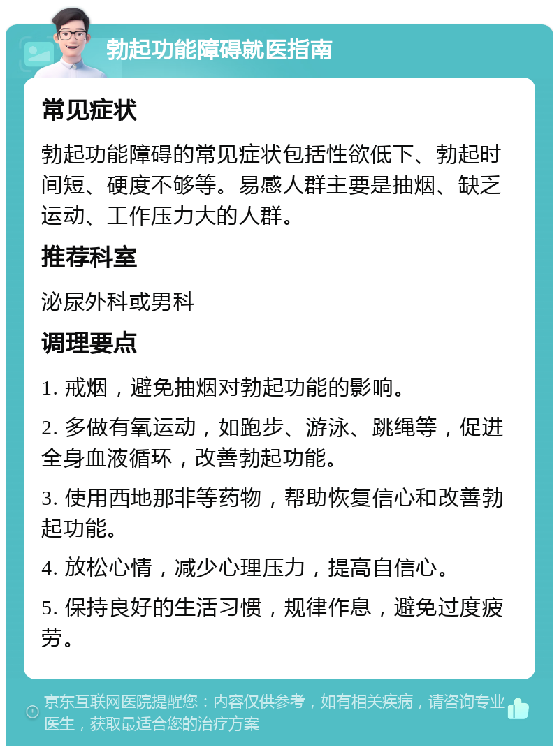 勃起功能障碍就医指南 常见症状 勃起功能障碍的常见症状包括性欲低下、勃起时间短、硬度不够等。易感人群主要是抽烟、缺乏运动、工作压力大的人群。 推荐科室 泌尿外科或男科 调理要点 1. 戒烟，避免抽烟对勃起功能的影响。 2. 多做有氧运动，如跑步、游泳、跳绳等，促进全身血液循环，改善勃起功能。 3. 使用西地那非等药物，帮助恢复信心和改善勃起功能。 4. 放松心情，减少心理压力，提高自信心。 5. 保持良好的生活习惯，规律作息，避免过度疲劳。