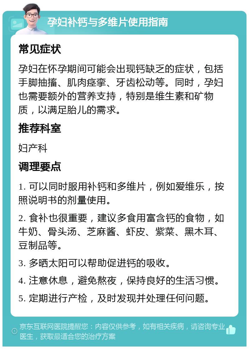 孕妇补钙与多维片使用指南 常见症状 孕妇在怀孕期间可能会出现钙缺乏的症状，包括手脚抽搐、肌肉痉挛、牙齿松动等。同时，孕妇也需要额外的营养支持，特别是维生素和矿物质，以满足胎儿的需求。 推荐科室 妇产科 调理要点 1. 可以同时服用补钙和多维片，例如爱维乐，按照说明书的剂量使用。 2. 食补也很重要，建议多食用富含钙的食物，如牛奶、骨头汤、芝麻酱、虾皮、紫菜、黑木耳、豆制品等。 3. 多晒太阳可以帮助促进钙的吸收。 4. 注意休息，避免熬夜，保持良好的生活习惯。 5. 定期进行产检，及时发现并处理任何问题。