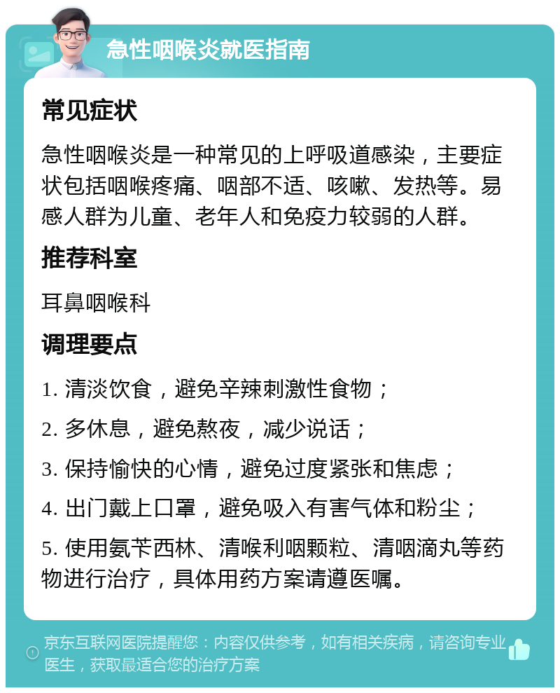 急性咽喉炎就医指南 常见症状 急性咽喉炎是一种常见的上呼吸道感染，主要症状包括咽喉疼痛、咽部不适、咳嗽、发热等。易感人群为儿童、老年人和免疫力较弱的人群。 推荐科室 耳鼻咽喉科 调理要点 1. 清淡饮食，避免辛辣刺激性食物； 2. 多休息，避免熬夜，减少说话； 3. 保持愉快的心情，避免过度紧张和焦虑； 4. 出门戴上口罩，避免吸入有害气体和粉尘； 5. 使用氨苄西林、清喉利咽颗粒、清咽滴丸等药物进行治疗，具体用药方案请遵医嘱。