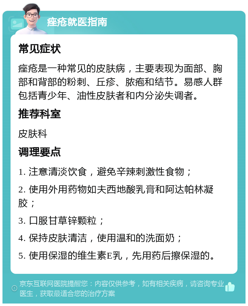 痤疮就医指南 常见症状 痤疮是一种常见的皮肤病，主要表现为面部、胸部和背部的粉刺、丘疹、脓疱和结节。易感人群包括青少年、油性皮肤者和内分泌失调者。 推荐科室 皮肤科 调理要点 1. 注意清淡饮食，避免辛辣刺激性食物； 2. 使用外用药物如夫西地酸乳膏和阿达帕林凝胶； 3. 口服甘草锌颗粒； 4. 保持皮肤清洁，使用温和的洗面奶； 5. 使用保湿的维生素E乳，先用药后擦保湿的。