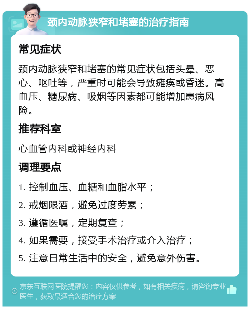 颈内动脉狭窄和堵塞的治疗指南 常见症状 颈内动脉狭窄和堵塞的常见症状包括头晕、恶心、呕吐等，严重时可能会导致瘫痪或昏迷。高血压、糖尿病、吸烟等因素都可能增加患病风险。 推荐科室 心血管内科或神经内科 调理要点 1. 控制血压、血糖和血脂水平； 2. 戒烟限酒，避免过度劳累； 3. 遵循医嘱，定期复查； 4. 如果需要，接受手术治疗或介入治疗； 5. 注意日常生活中的安全，避免意外伤害。