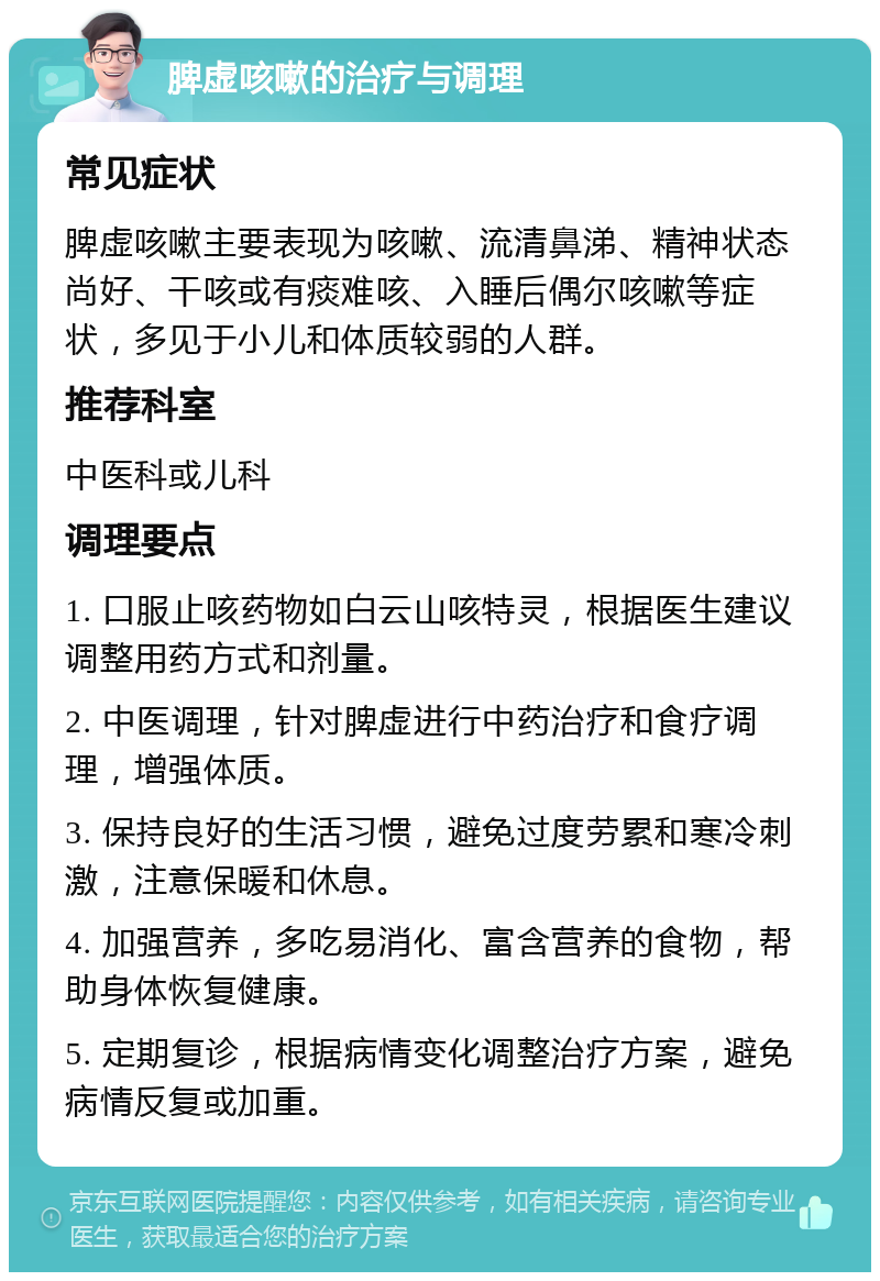 脾虚咳嗽的治疗与调理 常见症状 脾虚咳嗽主要表现为咳嗽、流清鼻涕、精神状态尚好、干咳或有痰难咳、入睡后偶尔咳嗽等症状，多见于小儿和体质较弱的人群。 推荐科室 中医科或儿科 调理要点 1. 口服止咳药物如白云山咳特灵，根据医生建议调整用药方式和剂量。 2. 中医调理，针对脾虚进行中药治疗和食疗调理，增强体质。 3. 保持良好的生活习惯，避免过度劳累和寒冷刺激，注意保暖和休息。 4. 加强营养，多吃易消化、富含营养的食物，帮助身体恢复健康。 5. 定期复诊，根据病情变化调整治疗方案，避免病情反复或加重。