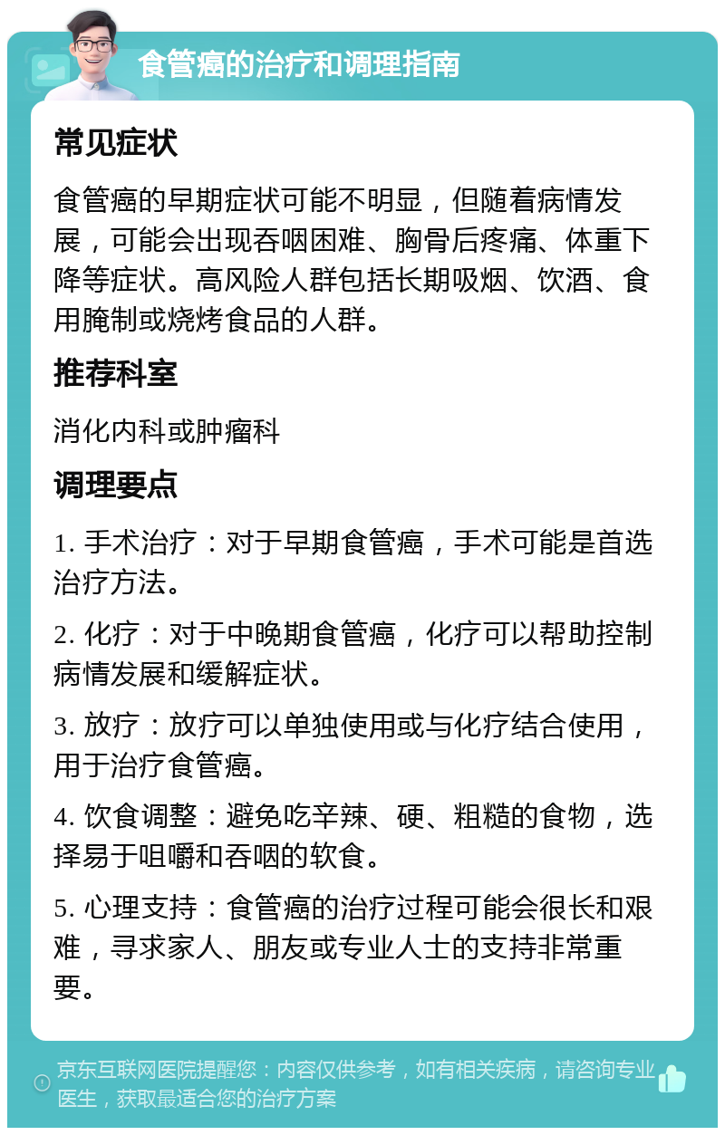 食管癌的治疗和调理指南 常见症状 食管癌的早期症状可能不明显，但随着病情发展，可能会出现吞咽困难、胸骨后疼痛、体重下降等症状。高风险人群包括长期吸烟、饮酒、食用腌制或烧烤食品的人群。 推荐科室 消化内科或肿瘤科 调理要点 1. 手术治疗：对于早期食管癌，手术可能是首选治疗方法。 2. 化疗：对于中晚期食管癌，化疗可以帮助控制病情发展和缓解症状。 3. 放疗：放疗可以单独使用或与化疗结合使用，用于治疗食管癌。 4. 饮食调整：避免吃辛辣、硬、粗糙的食物，选择易于咀嚼和吞咽的软食。 5. 心理支持：食管癌的治疗过程可能会很长和艰难，寻求家人、朋友或专业人士的支持非常重要。