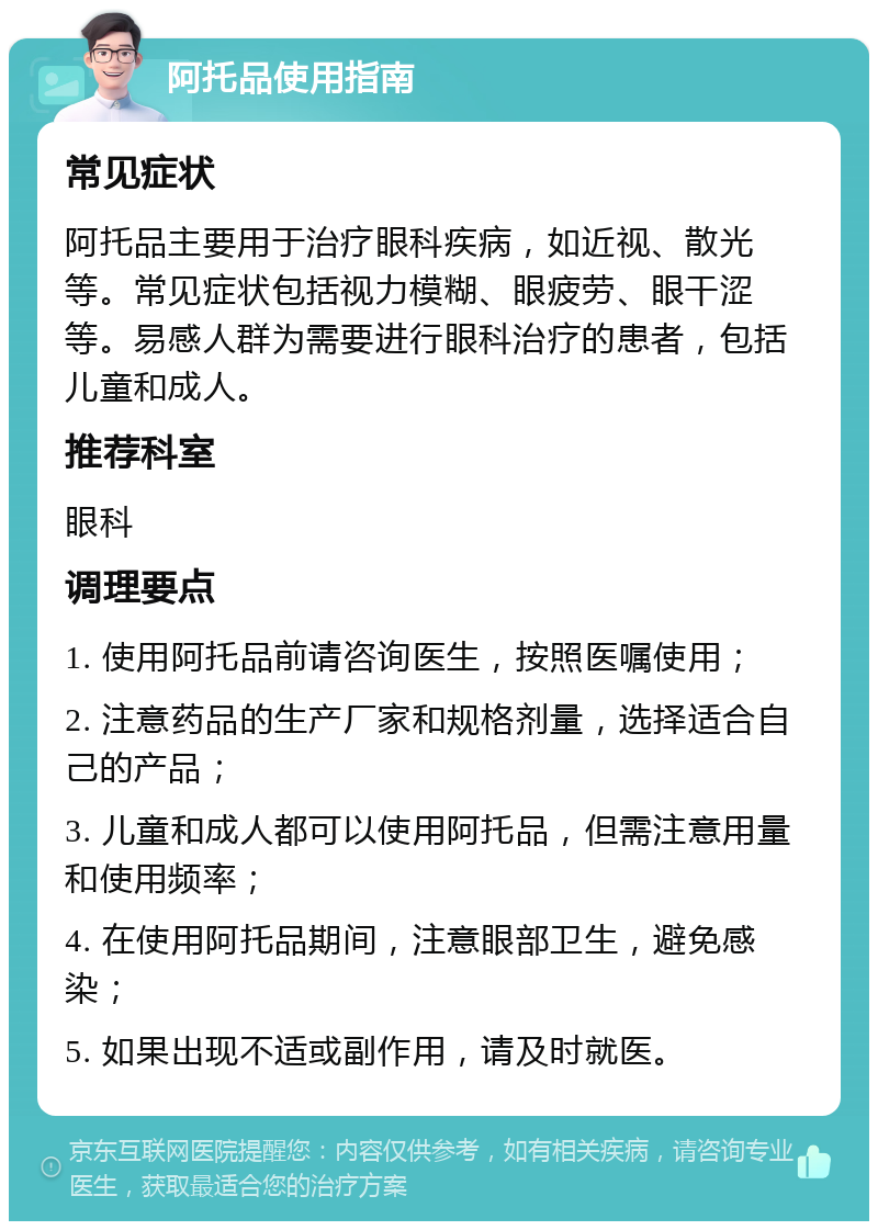 阿托品使用指南 常见症状 阿托品主要用于治疗眼科疾病，如近视、散光等。常见症状包括视力模糊、眼疲劳、眼干涩等。易感人群为需要进行眼科治疗的患者，包括儿童和成人。 推荐科室 眼科 调理要点 1. 使用阿托品前请咨询医生，按照医嘱使用； 2. 注意药品的生产厂家和规格剂量，选择适合自己的产品； 3. 儿童和成人都可以使用阿托品，但需注意用量和使用频率； 4. 在使用阿托品期间，注意眼部卫生，避免感染； 5. 如果出现不适或副作用，请及时就医。