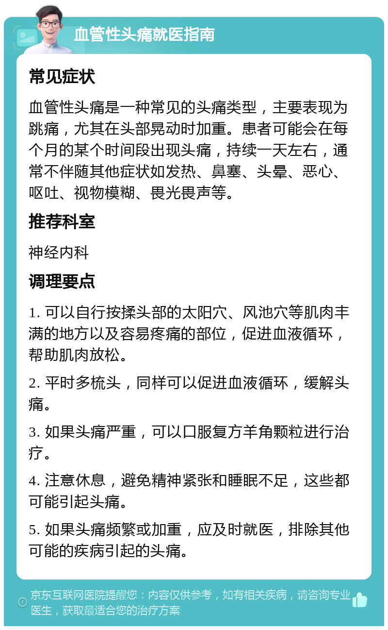 血管性头痛就医指南 常见症状 血管性头痛是一种常见的头痛类型，主要表现为跳痛，尤其在头部晃动时加重。患者可能会在每个月的某个时间段出现头痛，持续一天左右，通常不伴随其他症状如发热、鼻塞、头晕、恶心、呕吐、视物模糊、畏光畏声等。 推荐科室 神经内科 调理要点 1. 可以自行按揉头部的太阳穴、风池穴等肌肉丰满的地方以及容易疼痛的部位，促进血液循环，帮助肌肉放松。 2. 平时多梳头，同样可以促进血液循环，缓解头痛。 3. 如果头痛严重，可以口服复方羊角颗粒进行治疗。 4. 注意休息，避免精神紧张和睡眠不足，这些都可能引起头痛。 5. 如果头痛频繁或加重，应及时就医，排除其他可能的疾病引起的头痛。