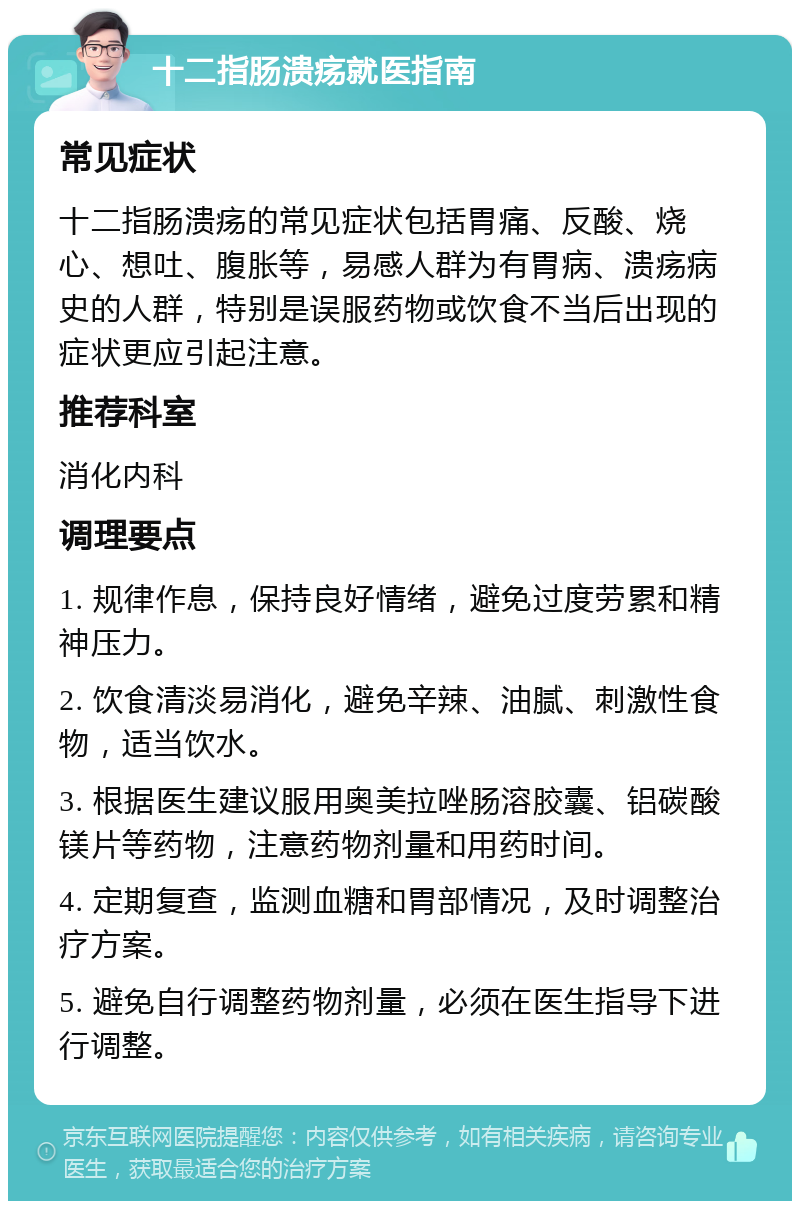 十二指肠溃疡就医指南 常见症状 十二指肠溃疡的常见症状包括胃痛、反酸、烧心、想吐、腹胀等，易感人群为有胃病、溃疡病史的人群，特别是误服药物或饮食不当后出现的症状更应引起注意。 推荐科室 消化内科 调理要点 1. 规律作息，保持良好情绪，避免过度劳累和精神压力。 2. 饮食清淡易消化，避免辛辣、油腻、刺激性食物，适当饮水。 3. 根据医生建议服用奥美拉唑肠溶胶囊、铝碳酸镁片等药物，注意药物剂量和用药时间。 4. 定期复查，监测血糖和胃部情况，及时调整治疗方案。 5. 避免自行调整药物剂量，必须在医生指导下进行调整。