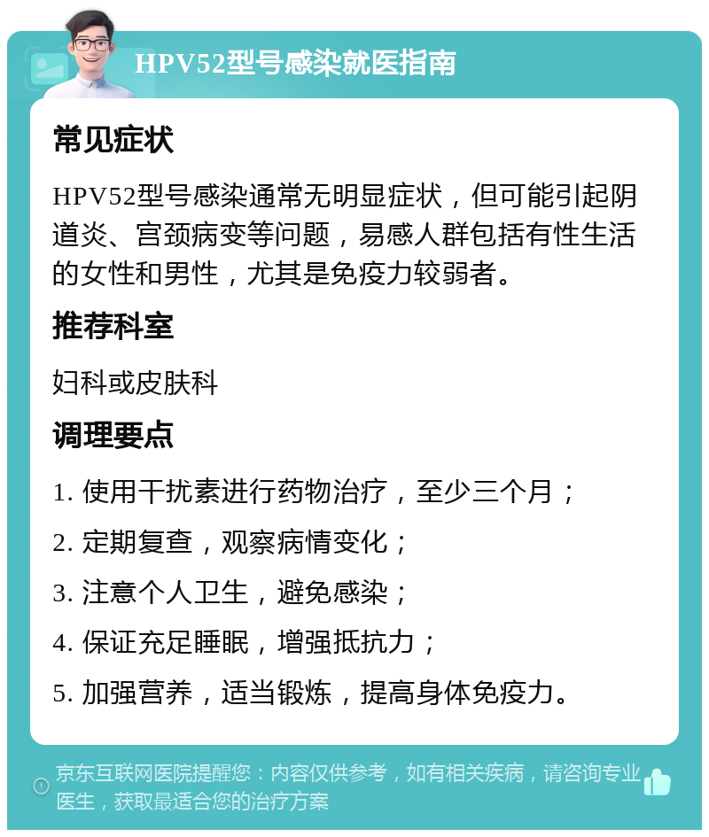 HPV52型号感染就医指南 常见症状 HPV52型号感染通常无明显症状，但可能引起阴道炎、宫颈病变等问题，易感人群包括有性生活的女性和男性，尤其是免疫力较弱者。 推荐科室 妇科或皮肤科 调理要点 1. 使用干扰素进行药物治疗，至少三个月； 2. 定期复查，观察病情变化； 3. 注意个人卫生，避免感染； 4. 保证充足睡眠，增强抵抗力； 5. 加强营养，适当锻炼，提高身体免疫力。