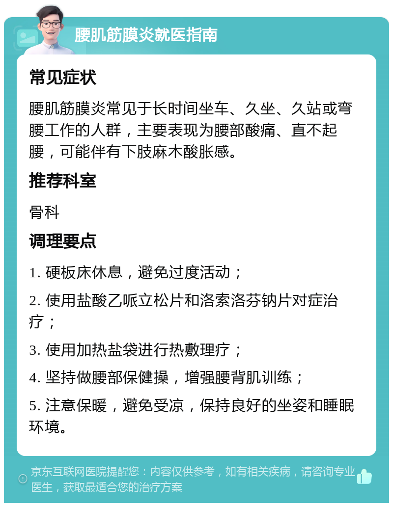 腰肌筋膜炎就医指南 常见症状 腰肌筋膜炎常见于长时间坐车、久坐、久站或弯腰工作的人群，主要表现为腰部酸痛、直不起腰，可能伴有下肢麻木酸胀感。 推荐科室 骨科 调理要点 1. 硬板床休息，避免过度活动； 2. 使用盐酸乙哌立松片和洛索洛芬钠片对症治疗； 3. 使用加热盐袋进行热敷理疗； 4. 坚持做腰部保健操，增强腰背肌训练； 5. 注意保暖，避免受凉，保持良好的坐姿和睡眠环境。