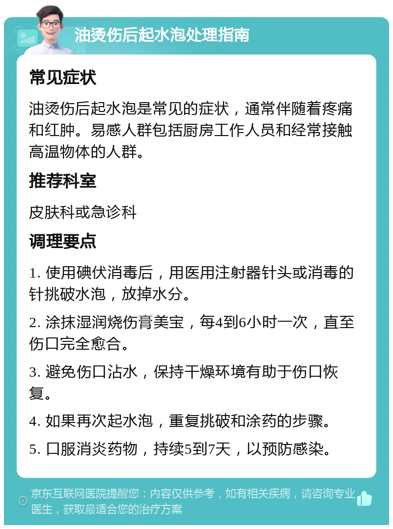 油烫伤后起水泡处理指南 常见症状 油烫伤后起水泡是常见的症状，通常伴随着疼痛和红肿。易感人群包括厨房工作人员和经常接触高温物体的人群。 推荐科室 皮肤科或急诊科 调理要点 1. 使用碘伏消毒后，用医用注射器针头或消毒的针挑破水泡，放掉水分。 2. 涂抹湿润烧伤膏美宝，每4到6小时一次，直至伤口完全愈合。 3. 避免伤口沾水，保持干燥环境有助于伤口恢复。 4. 如果再次起水泡，重复挑破和涂药的步骤。 5. 口服消炎药物，持续5到7天，以预防感染。