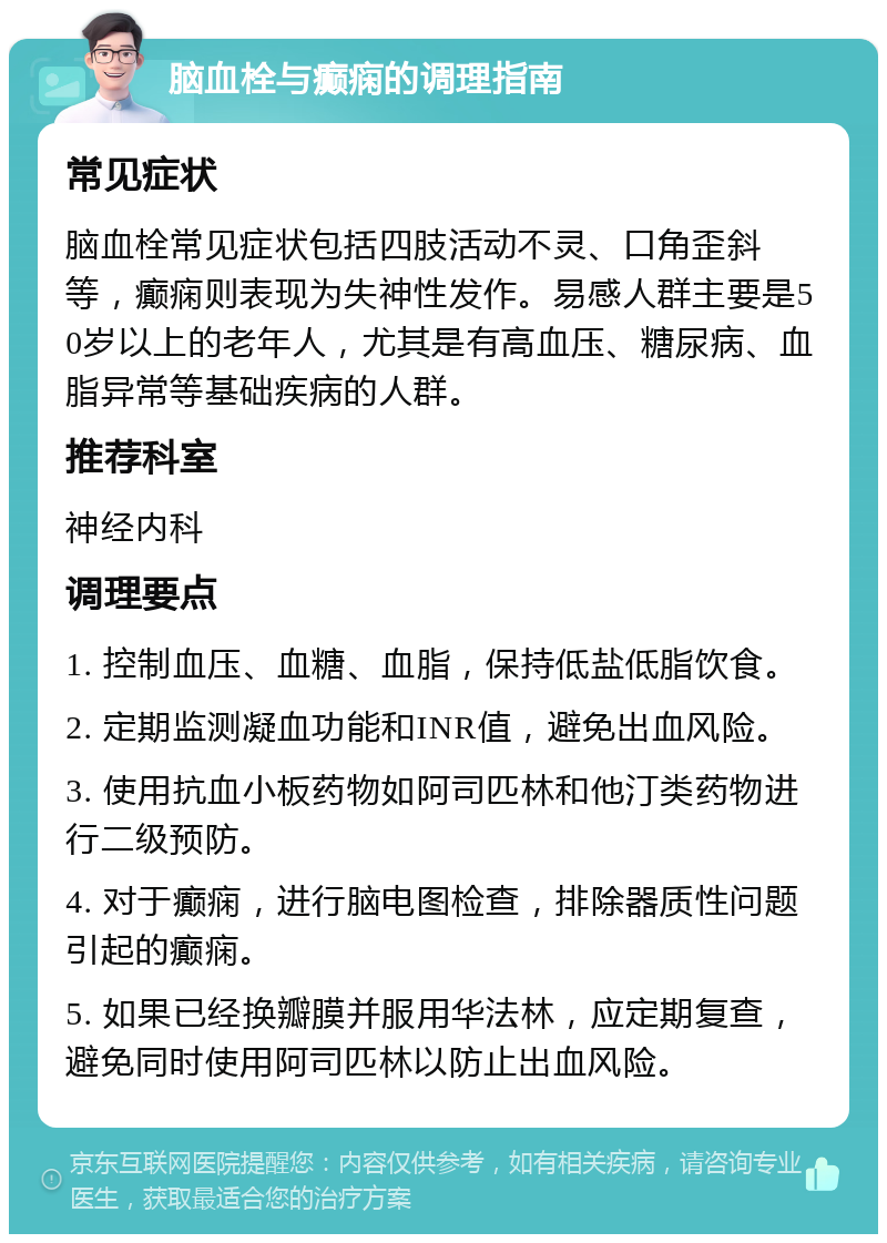 脑血栓与癫痫的调理指南 常见症状 脑血栓常见症状包括四肢活动不灵、口角歪斜等，癫痫则表现为失神性发作。易感人群主要是50岁以上的老年人，尤其是有高血压、糖尿病、血脂异常等基础疾病的人群。 推荐科室 神经内科 调理要点 1. 控制血压、血糖、血脂，保持低盐低脂饮食。 2. 定期监测凝血功能和INR值，避免出血风险。 3. 使用抗血小板药物如阿司匹林和他汀类药物进行二级预防。 4. 对于癫痫，进行脑电图检查，排除器质性问题引起的癫痫。 5. 如果已经换瓣膜并服用华法林，应定期复查，避免同时使用阿司匹林以防止出血风险。