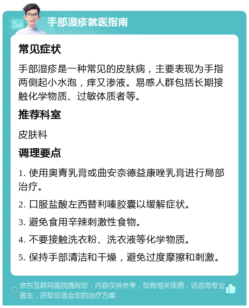 手部湿疹就医指南 常见症状 手部湿疹是一种常见的皮肤病，主要表现为手指两侧起小水泡，痒又渗液。易感人群包括长期接触化学物质、过敏体质者等。 推荐科室 皮肤科 调理要点 1. 使用奥青乳膏或曲安奈德益康唑乳膏进行局部治疗。 2. 口服盐酸左西替利嗪胶囊以缓解症状。 3. 避免食用辛辣刺激性食物。 4. 不要接触洗衣粉、洗衣液等化学物质。 5. 保持手部清洁和干燥，避免过度摩擦和刺激。