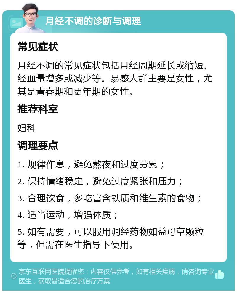 月经不调的诊断与调理 常见症状 月经不调的常见症状包括月经周期延长或缩短、经血量增多或减少等。易感人群主要是女性，尤其是青春期和更年期的女性。 推荐科室 妇科 调理要点 1. 规律作息，避免熬夜和过度劳累； 2. 保持情绪稳定，避免过度紧张和压力； 3. 合理饮食，多吃富含铁质和维生素的食物； 4. 适当运动，增强体质； 5. 如有需要，可以服用调经药物如益母草颗粒等，但需在医生指导下使用。