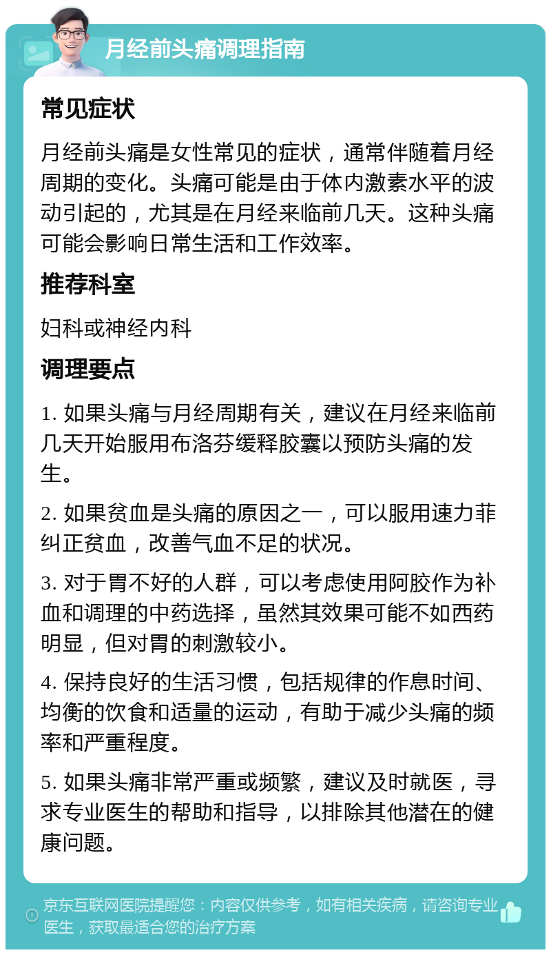 月经前头痛调理指南 常见症状 月经前头痛是女性常见的症状，通常伴随着月经周期的变化。头痛可能是由于体内激素水平的波动引起的，尤其是在月经来临前几天。这种头痛可能会影响日常生活和工作效率。 推荐科室 妇科或神经内科 调理要点 1. 如果头痛与月经周期有关，建议在月经来临前几天开始服用布洛芬缓释胶囊以预防头痛的发生。 2. 如果贫血是头痛的原因之一，可以服用速力菲纠正贫血，改善气血不足的状况。 3. 对于胃不好的人群，可以考虑使用阿胶作为补血和调理的中药选择，虽然其效果可能不如西药明显，但对胃的刺激较小。 4. 保持良好的生活习惯，包括规律的作息时间、均衡的饮食和适量的运动，有助于减少头痛的频率和严重程度。 5. 如果头痛非常严重或频繁，建议及时就医，寻求专业医生的帮助和指导，以排除其他潜在的健康问题。