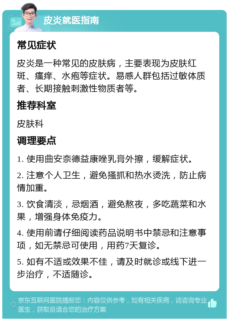 皮炎就医指南 常见症状 皮炎是一种常见的皮肤病，主要表现为皮肤红斑、瘙痒、水疱等症状。易感人群包括过敏体质者、长期接触刺激性物质者等。 推荐科室 皮肤科 调理要点 1. 使用曲安奈德益康唑乳膏外擦，缓解症状。 2. 注意个人卫生，避免搔抓和热水烫洗，防止病情加重。 3. 饮食清淡，忌烟酒，避免熬夜，多吃蔬菜和水果，增强身体免疫力。 4. 使用前请仔细阅读药品说明书中禁忌和注意事项，如无禁忌可使用，用药7天复诊。 5. 如有不适或效果不佳，请及时就诊或线下进一步治疗，不适随诊。