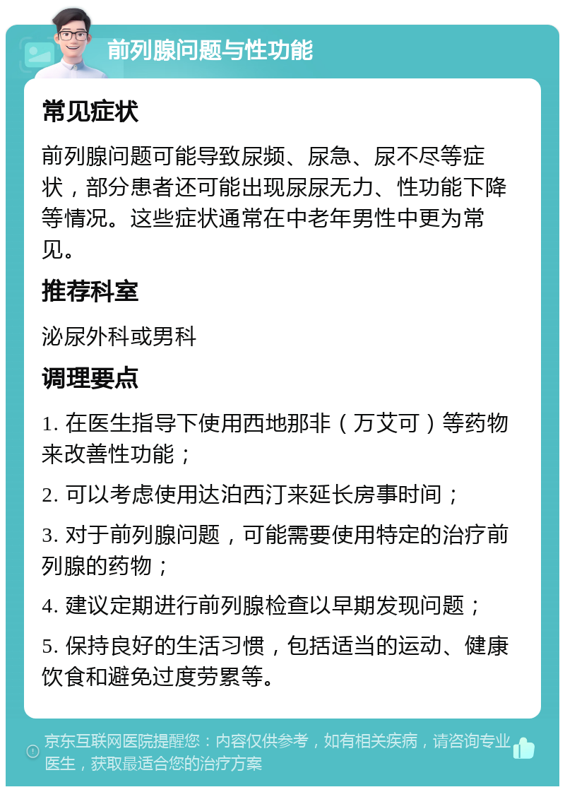 前列腺问题与性功能 常见症状 前列腺问题可能导致尿频、尿急、尿不尽等症状，部分患者还可能出现尿尿无力、性功能下降等情况。这些症状通常在中老年男性中更为常见。 推荐科室 泌尿外科或男科 调理要点 1. 在医生指导下使用西地那非（万艾可）等药物来改善性功能； 2. 可以考虑使用达泊西汀来延长房事时间； 3. 对于前列腺问题，可能需要使用特定的治疗前列腺的药物； 4. 建议定期进行前列腺检查以早期发现问题； 5. 保持良好的生活习惯，包括适当的运动、健康饮食和避免过度劳累等。