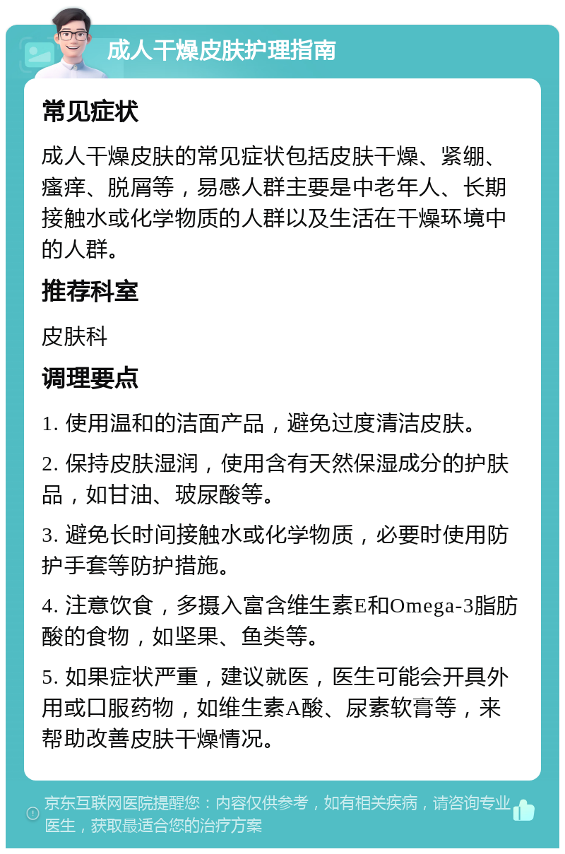 成人干燥皮肤护理指南 常见症状 成人干燥皮肤的常见症状包括皮肤干燥、紧绷、瘙痒、脱屑等，易感人群主要是中老年人、长期接触水或化学物质的人群以及生活在干燥环境中的人群。 推荐科室 皮肤科 调理要点 1. 使用温和的洁面产品，避免过度清洁皮肤。 2. 保持皮肤湿润，使用含有天然保湿成分的护肤品，如甘油、玻尿酸等。 3. 避免长时间接触水或化学物质，必要时使用防护手套等防护措施。 4. 注意饮食，多摄入富含维生素E和Omega-3脂肪酸的食物，如坚果、鱼类等。 5. 如果症状严重，建议就医，医生可能会开具外用或口服药物，如维生素A酸、尿素软膏等，来帮助改善皮肤干燥情况。