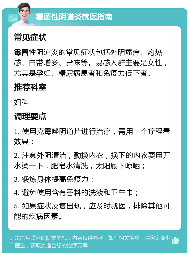 霉菌性阴道炎就医指南 常见症状 霉菌性阴道炎的常见症状包括外阴瘙痒、灼热感、白带增多、异味等。易感人群主要是女性，尤其是孕妇、糖尿病患者和免疫力低下者。 推荐科室 妇科 调理要点 1. 使用克霉唑阴道片进行治疗，需用一个疗程看效果； 2. 注意外阴清洁，勤换内衣，换下的内衣要用开水烫一下，肥皂水清洗，太阳底下晾晒； 3. 锻炼身体提高免疫力； 4. 避免使用含有香料的洗液和卫生巾； 5. 如果症状反复出现，应及时就医，排除其他可能的疾病因素。