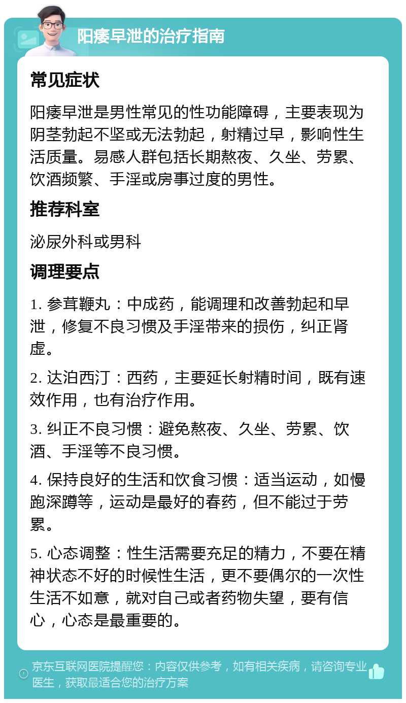 阳痿早泄的治疗指南 常见症状 阳痿早泄是男性常见的性功能障碍，主要表现为阴茎勃起不坚或无法勃起，射精过早，影响性生活质量。易感人群包括长期熬夜、久坐、劳累、饮酒频繁、手淫或房事过度的男性。 推荐科室 泌尿外科或男科 调理要点 1. 参茸鞭丸：中成药，能调理和改善勃起和早泄，修复不良习惯及手淫带来的损伤，纠正肾虚。 2. 达泊西汀：西药，主要延长射精时间，既有速效作用，也有治疗作用。 3. 纠正不良习惯：避免熬夜、久坐、劳累、饮酒、手淫等不良习惯。 4. 保持良好的生活和饮食习惯：适当运动，如慢跑深蹲等，运动是最好的春药，但不能过于劳累。 5. 心态调整：性生活需要充足的精力，不要在精神状态不好的时候性生活，更不要偶尔的一次性生活不如意，就对自己或者药物失望，要有信心，心态是最重要的。