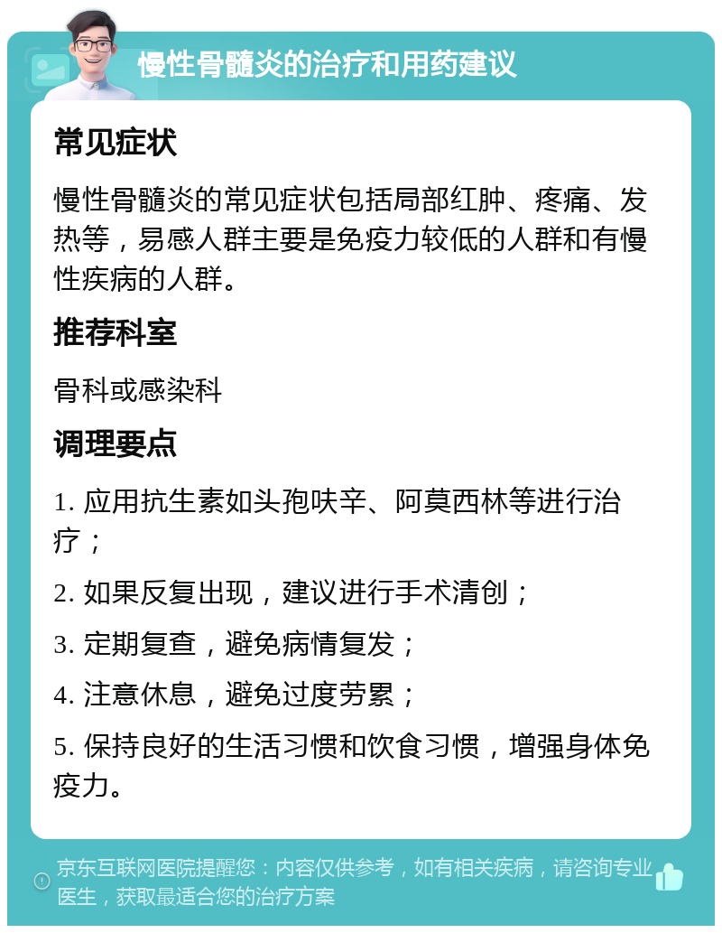 慢性骨髓炎的治疗和用药建议 常见症状 慢性骨髓炎的常见症状包括局部红肿、疼痛、发热等，易感人群主要是免疫力较低的人群和有慢性疾病的人群。 推荐科室 骨科或感染科 调理要点 1. 应用抗生素如头孢呋辛、阿莫西林等进行治疗； 2. 如果反复出现，建议进行手术清创； 3. 定期复查，避免病情复发； 4. 注意休息，避免过度劳累； 5. 保持良好的生活习惯和饮食习惯，增强身体免疫力。