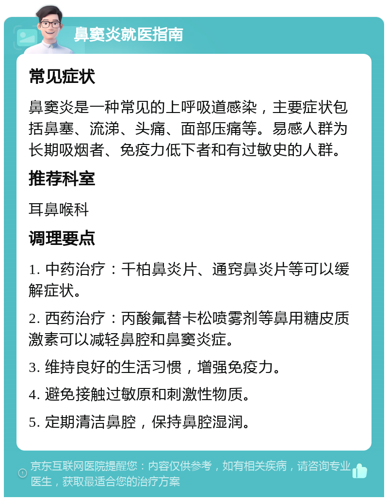 鼻窦炎就医指南 常见症状 鼻窦炎是一种常见的上呼吸道感染，主要症状包括鼻塞、流涕、头痛、面部压痛等。易感人群为长期吸烟者、免疫力低下者和有过敏史的人群。 推荐科室 耳鼻喉科 调理要点 1. 中药治疗：千柏鼻炎片、通窍鼻炎片等可以缓解症状。 2. 西药治疗：丙酸氟替卡松喷雾剂等鼻用糖皮质激素可以减轻鼻腔和鼻窦炎症。 3. 维持良好的生活习惯，增强免疫力。 4. 避免接触过敏原和刺激性物质。 5. 定期清洁鼻腔，保持鼻腔湿润。