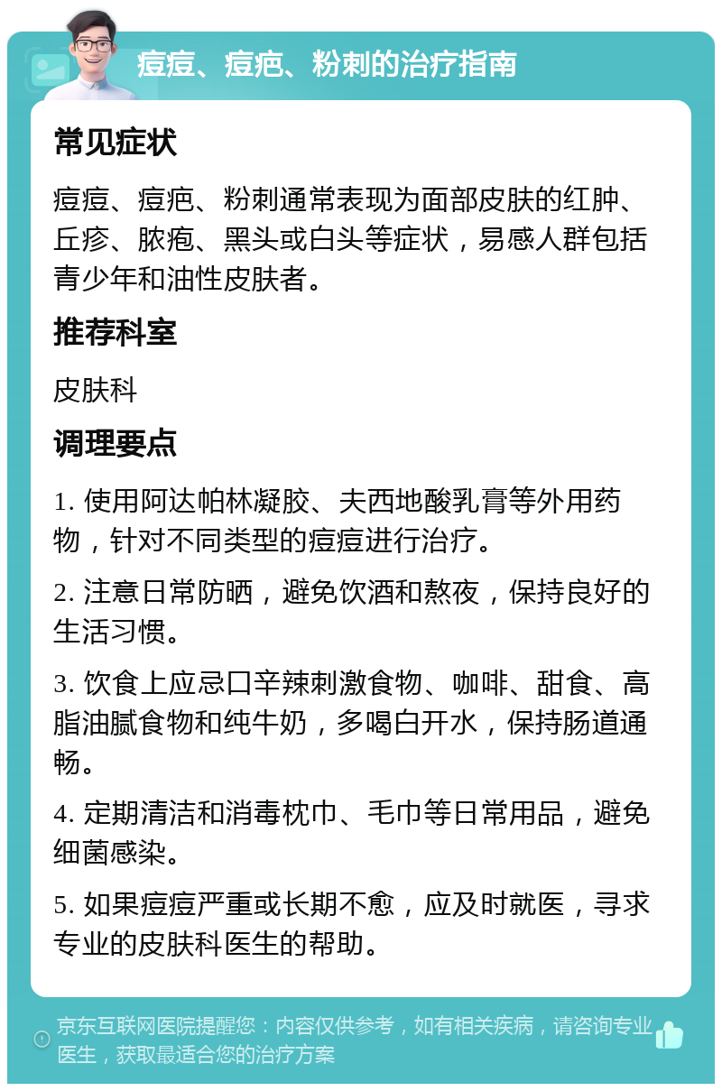 痘痘、痘疤、粉刺的治疗指南 常见症状 痘痘、痘疤、粉刺通常表现为面部皮肤的红肿、丘疹、脓疱、黑头或白头等症状，易感人群包括青少年和油性皮肤者。 推荐科室 皮肤科 调理要点 1. 使用阿达帕林凝胶、夫西地酸乳膏等外用药物，针对不同类型的痘痘进行治疗。 2. 注意日常防晒，避免饮酒和熬夜，保持良好的生活习惯。 3. 饮食上应忌口辛辣刺激食物、咖啡、甜食、高脂油腻食物和纯牛奶，多喝白开水，保持肠道通畅。 4. 定期清洁和消毒枕巾、毛巾等日常用品，避免细菌感染。 5. 如果痘痘严重或长期不愈，应及时就医，寻求专业的皮肤科医生的帮助。