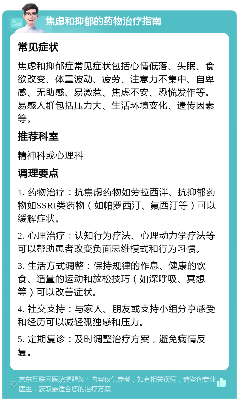 焦虑和抑郁的药物治疗指南 常见症状 焦虑和抑郁症常见症状包括心情低落、失眠、食欲改变、体重波动、疲劳、注意力不集中、自卑感、无助感、易激惹、焦虑不安、恐慌发作等。易感人群包括压力大、生活环境变化、遗传因素等。 推荐科室 精神科或心理科 调理要点 1. 药物治疗：抗焦虑药物如劳拉西泮、抗抑郁药物如SSRI类药物（如帕罗西汀、氟西汀等）可以缓解症状。 2. 心理治疗：认知行为疗法、心理动力学疗法等可以帮助患者改变负面思维模式和行为习惯。 3. 生活方式调整：保持规律的作息、健康的饮食、适量的运动和放松技巧（如深呼吸、冥想等）可以改善症状。 4. 社交支持：与家人、朋友或支持小组分享感受和经历可以减轻孤独感和压力。 5. 定期复诊：及时调整治疗方案，避免病情反复。