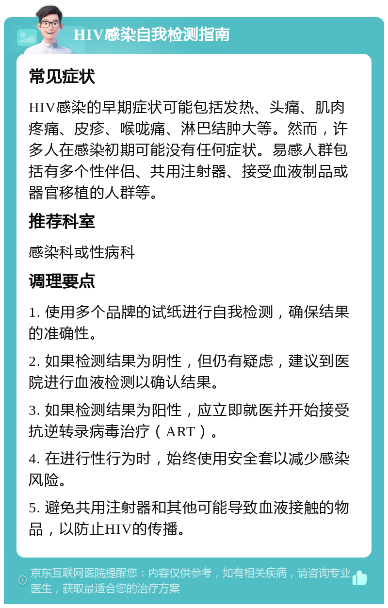 HIV感染自我检测指南 常见症状 HIV感染的早期症状可能包括发热、头痛、肌肉疼痛、皮疹、喉咙痛、淋巴结肿大等。然而，许多人在感染初期可能没有任何症状。易感人群包括有多个性伴侣、共用注射器、接受血液制品或器官移植的人群等。 推荐科室 感染科或性病科 调理要点 1. 使用多个品牌的试纸进行自我检测，确保结果的准确性。 2. 如果检测结果为阴性，但仍有疑虑，建议到医院进行血液检测以确认结果。 3. 如果检测结果为阳性，应立即就医并开始接受抗逆转录病毒治疗（ART）。 4. 在进行性行为时，始终使用安全套以减少感染风险。 5. 避免共用注射器和其他可能导致血液接触的物品，以防止HIV的传播。