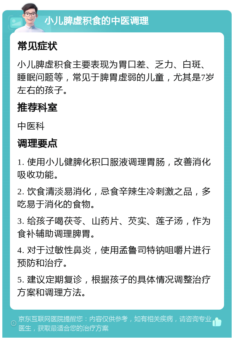 小儿脾虚积食的中医调理 常见症状 小儿脾虚积食主要表现为胃口差、乏力、白斑、睡眠问题等，常见于脾胃虚弱的儿童，尤其是7岁左右的孩子。 推荐科室 中医科 调理要点 1. 使用小儿健脾化积口服液调理胃肠，改善消化吸收功能。 2. 饮食清淡易消化，忌食辛辣生冷刺激之品，多吃易于消化的食物。 3. 给孩子喝茯苓、山药片、芡实、莲子汤，作为食补辅助调理脾胃。 4. 对于过敏性鼻炎，使用孟鲁司特钠咀嚼片进行预防和治疗。 5. 建议定期复诊，根据孩子的具体情况调整治疗方案和调理方法。