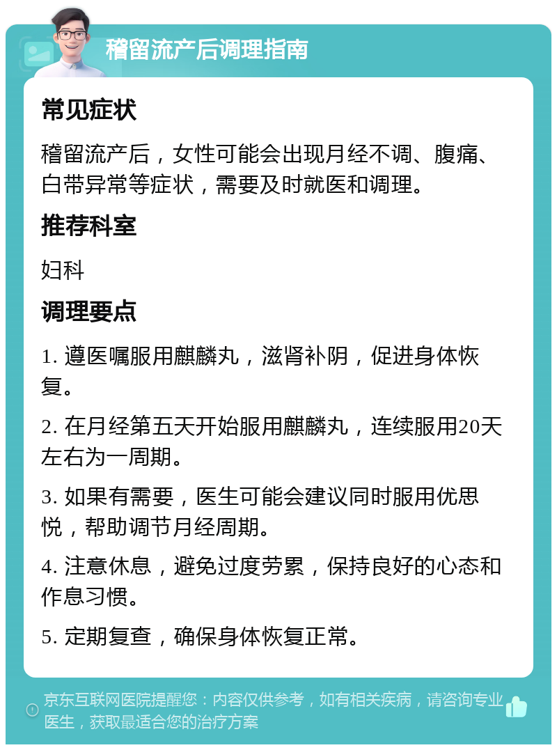 稽留流产后调理指南 常见症状 稽留流产后，女性可能会出现月经不调、腹痛、白带异常等症状，需要及时就医和调理。 推荐科室 妇科 调理要点 1. 遵医嘱服用麒麟丸，滋肾补阴，促进身体恢复。 2. 在月经第五天开始服用麒麟丸，连续服用20天左右为一周期。 3. 如果有需要，医生可能会建议同时服用优思悦，帮助调节月经周期。 4. 注意休息，避免过度劳累，保持良好的心态和作息习惯。 5. 定期复查，确保身体恢复正常。